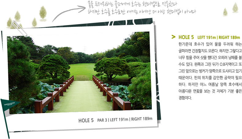 HOLE 5   LEFT 191m | RIGHT 189m -  한가운데 호수가 있어 물을 두려워 하는 골퍼라면 긴장할지도 모른다. 하지만 그렇다고 너무 힘을 주어 샷을 했다간 오히려 낭패를 볼 수도 있다. 왼쪽과 그린 뒤가 O.B지역이고 또 그린 앞으로는 벙커가 양쪽으로 도사리고 있기 때문이다. 핀의 위치를 감안한 공략이 필요 하다. 하지만 어느 여름날 양쪽 호수에서 아름다운 연꽃을 보는 것 자체가 기분 좋은 경험이다.