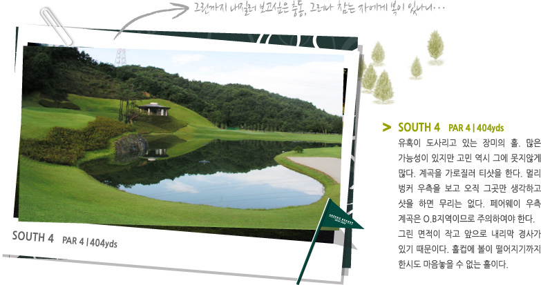 SOUTH 4   PAR 4 | 408 YARD -
유혹이 도사리고 있는 장미의 홀. 많은 가능성이 있지만 고민 역시 그에 못지않게 많다. 계곡을 가로질러 티샷을 한다. 멀리 벙커 우측을 보고 오직 그곳만 생각하고 샷을 하면 무리는 없다. 페어웨이 우측 계곡은 O.B지역이므로 주의하여야 한다.
그린 면적이 작고 앞으로 내리막 경사가 있기 때문이다. 홀컵에 볼이 떨어지기까지 한시도 마음놓을 수 없는 홀이다.