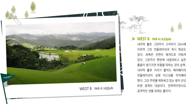 WEST 6   PAR 4 | 426 YARD -
내리막 홀로 그린까지 고저차가 20m에 이르며 그린 언듈레이션과 착시 현상도 있다. 좌측은 전면이 해저드로 이뤄져 있다. 그린까지 한번에 내질러보고 싶은 충동이 생기지만 위험을 피하는 것이 상책. 내리막 홀로 거리가 짧아도 페어웨이의 언듈레이션이 심해 미스샷을 주의해야 한다. 그린 주변을 에워싸고 있는 벙커 군단 또한 경계의 대상이다. 전략적이면서도 공격적인 샷을 요하는 홀이다.