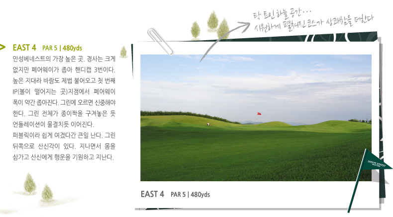 EAST 4   PAR 4 | 480 YARD -
안성베네스트의 가장 높은 곳. 경사는 크게 없지만 페어웨이가 좁아 핸디캡 3번이다. 높은 지대라 바람도 제법 불어오고 첫 번째 IP(볼이 떨어지는 곳)지점에서 페어웨이 폭이 약간 좁아진다. 그린에 오르면 신중해야 한다. 그린 전체가 종이짝을 구겨놓은 듯 언듈레이션이 물결치듯 이어진다.
퍼블릭이라 쉽게 여겼다간 큰일 난다. 그린 뒤쪽으로 산신각이 있다. 지나면서 몸을 삼가고 산신에게 행운을 기원하고 지난다.