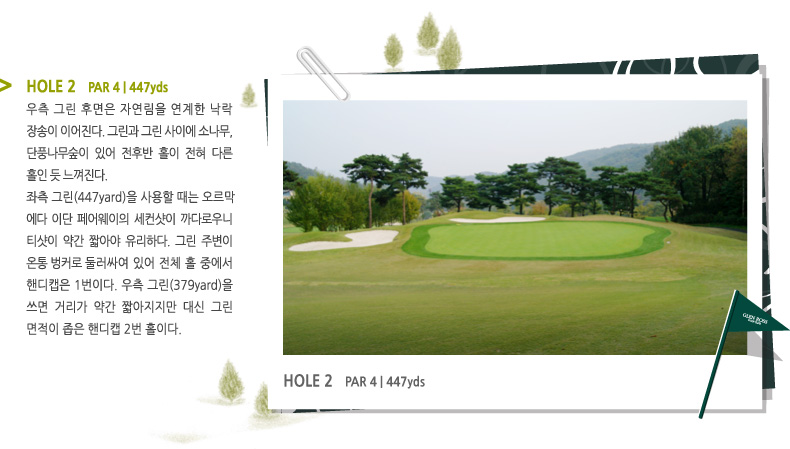 HOLE 2   PAR 4 | 447 yds -
우측 그린 후면은 자연림을 연계한 낙락
장송이 이어진다. 그린과 그린 사이에 소나무, 단풍나무숲이 있어 전후반 홀이 전혀 다른 홀인 듯 느껴진다.
좌측 그린(447yds)을 사용할 때는 오르막
에다 이단 페어웨이의 세컨샷이 까다로우니 티샷이 약간 짧아야 유리하다. 그린 주변이 온통 벙커로 둘러싸여 있어 전체 홀 중에서 핸디캡은 1번이다. 우측 그린(379yds)을 쓰면 거리가 약간 짧아지지만 대신 그린 면적이 좁은 핸디캡 2번 홀이다.