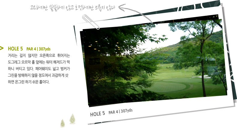 HOLE 5   PAR 4 | 307 yds -
거리는 길지 않지만 오른쪽으로 휘어지는 도그레그 오르막 홀 앞에는 워터 해저드가 떡 하니 버티고 있다. 페어웨이도 넓고 벙커가 그린을 방해하지 않을 정도여서 과감하게 샷
하면 온그린 하기 쉬운 홀이다.