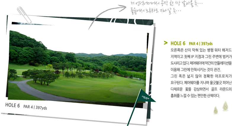 HOLE 6   PAR 4 | 397 yds -
오른쪽은 산이 막혀 있는 병행 워터 해저드
지역이고 첫째 IP 지점과 그린 주변에 벙커가
도사리고 있다. 페어웨이에 약간의 언듈레이션을 이용해 그린에 안착시키는 것이 관건.
그린 폭은 넓지 않아 정확한 어프로치가 요구된다. 페어웨이를 지나며 울긋불긋 피어난 다채로운 꽃을 감상하면서 골프 라운드의 흥취를 느낄 수 있는 편안한 산책이다.