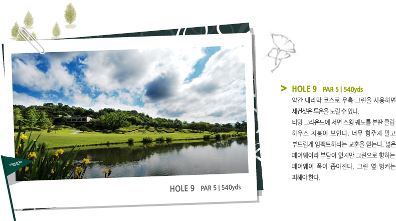 HOLE 9   PAR 5 | 540 yds -
약간 내리막 코스로 우측 그린을 사용하면
세컨샷은 투온을 노릴 수 있다.
티잉 그라운드에 서면 스윙 궤도를 본딴 클럽
하우스 지붕이 보인다. 너무 힘주지 말고 부드럽게 임팩트하라는 교훈을 얻는다. 넓은
페어웨이라 부담이 없지만 그린으로 향하는
페어웨이 폭이 좁아진다. 그린 옆 벙커는 피해야 한다.